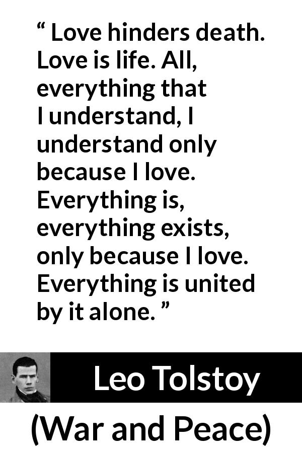 Leo Tolstoy quote about love from War and Peace - Love hinders death. Love is life. All, everything that I understand, I understand only because I love. Everything is, everything exists, only because I love. Everything is united by it alone.