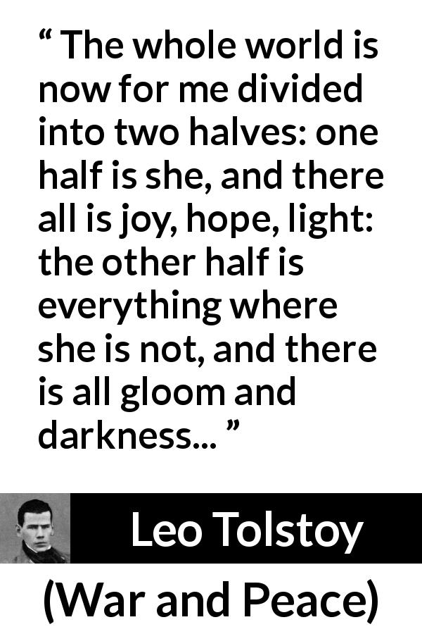 Leo Tolstoy quote about love from War and Peace - The whole world is now for me divided into two halves: one half is she, and there all is joy, hope, light: the other half is everything where she is not, and there is all gloom and darkness...