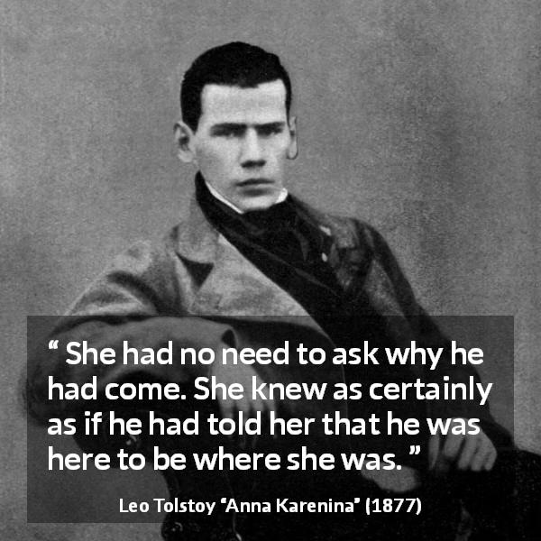 Leo Tolstoy quote about lovers from Anna Karenina - She had no need to ask why he had come. She knew as certainly as if he had told her that he was here to be where she was.