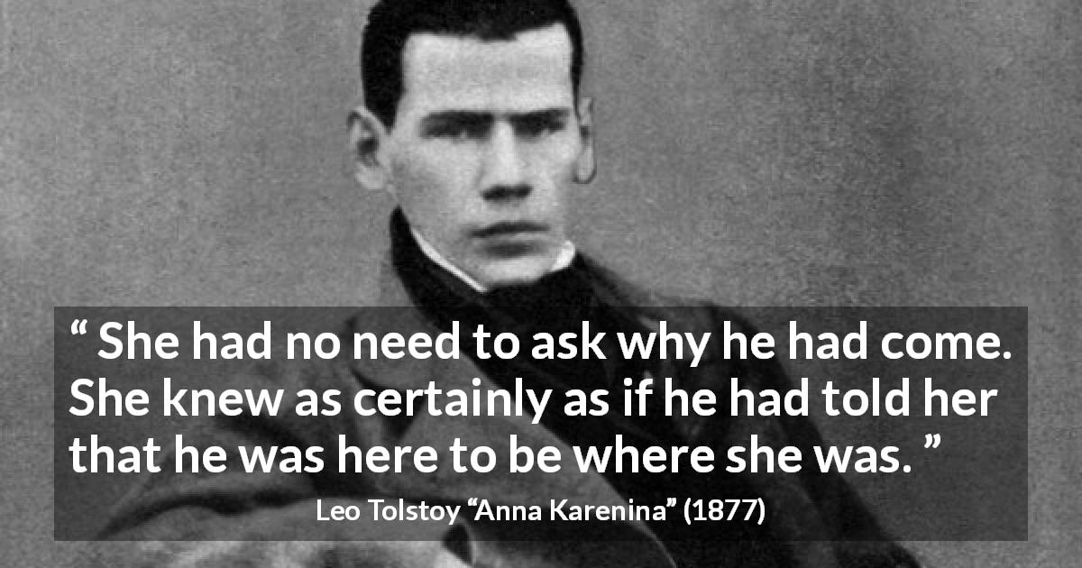 Leo Tolstoy quote about lovers from Anna Karenina - She had no need to ask why he had come. She knew as certainly as if he had told her that he was here to be where she was.