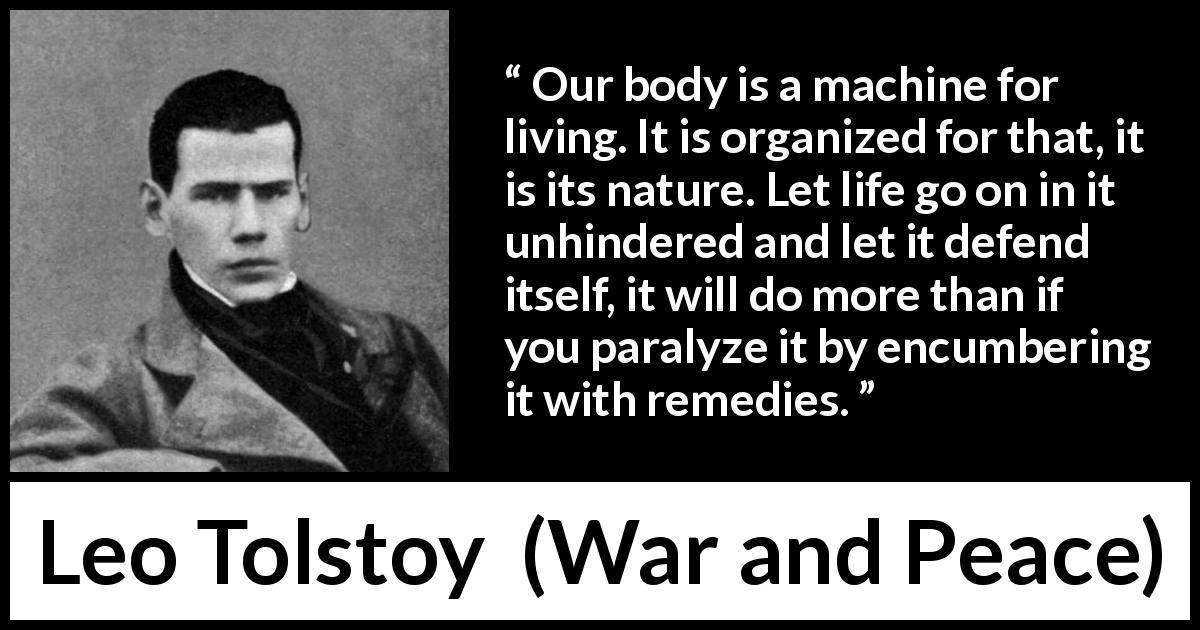 Leo Tolstoy quote about nature from War and Peace - Our body is a machine for living. It is organized for that, it is its nature. Let life go on in it unhindered and let it defend itself, it will do more than if you paralyze it by encumbering it with remedies.