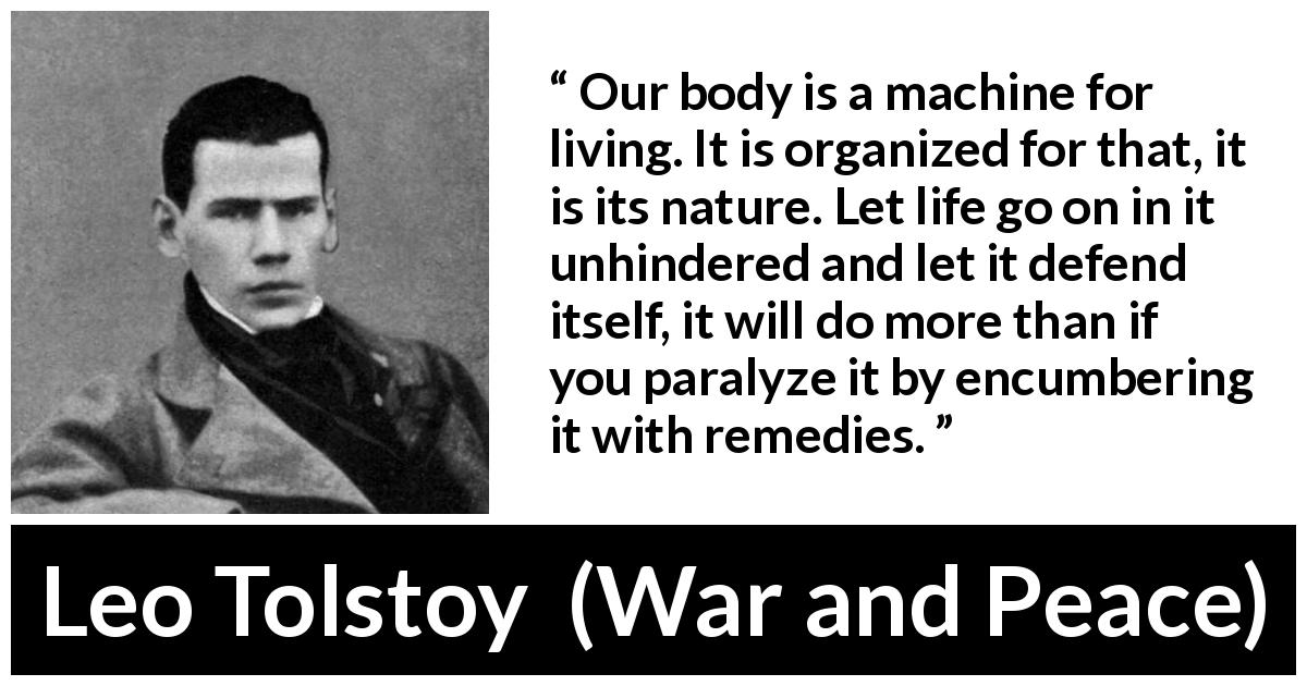 Leo Tolstoy quote about nature from War and Peace - Our body is a machine for living. It is organized for that, it is its nature. Let life go on in it unhindered and let it defend itself, it will do more than if you paralyze it by encumbering it with remedies.