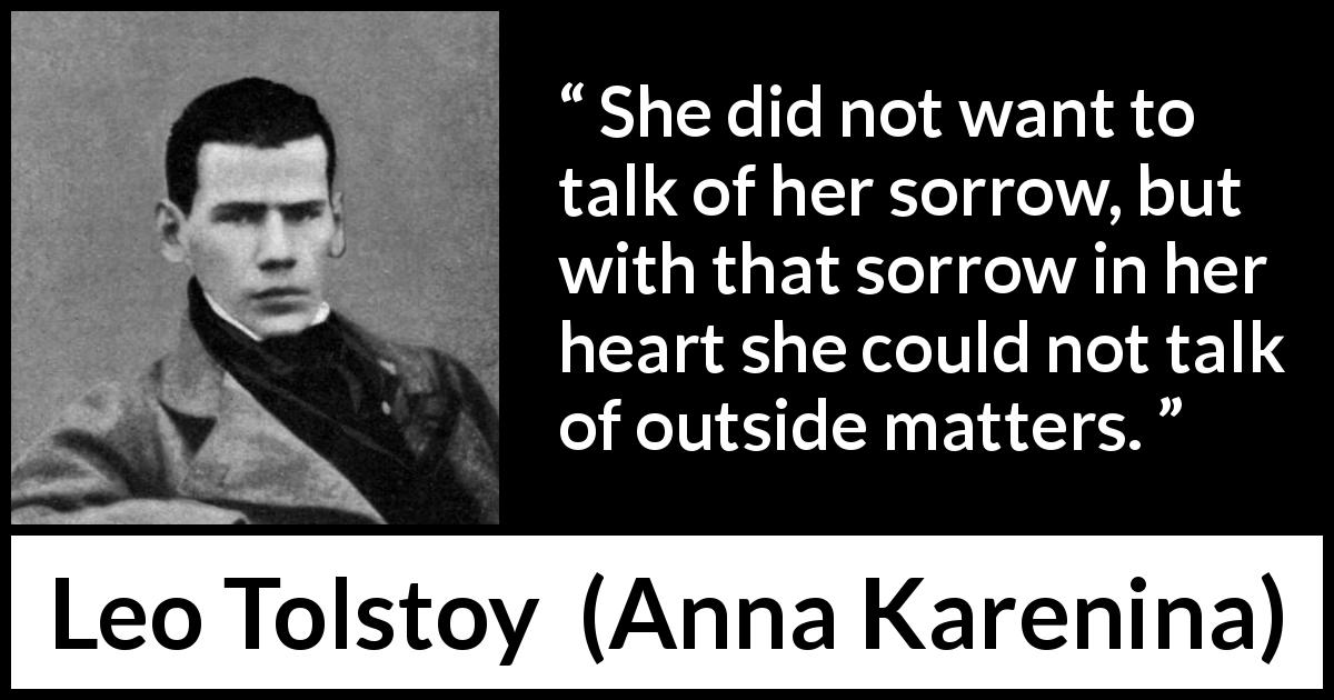 Leo Tolstoy quote about sorrow from Anna Karenina - She did not want to talk of her sorrow, but with that sorrow in her heart she could not talk of outside matters.