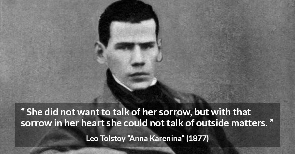 Leo Tolstoy quote about sorrow from Anna Karenina - She did not want to talk of her sorrow, but with that sorrow in her heart she could not talk of outside matters.