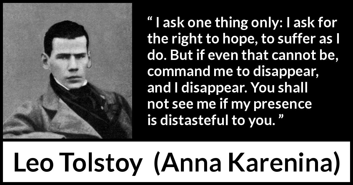 Leo Tolstoy quote about suffering from Anna Karenina - I ask one thing only: I ask for the right to hope, to suffer as I do. But if even that cannot be, command me to disappear, and I disappear. You shall not see me if my presence is distasteful to you.