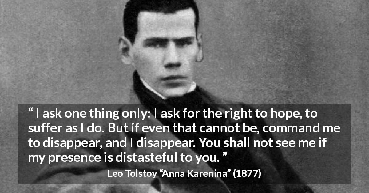 Leo Tolstoy quote about suffering from Anna Karenina - I ask one thing only: I ask for the right to hope, to suffer as I do. But if even that cannot be, command me to disappear, and I disappear. You shall not see me if my presence is distasteful to you.