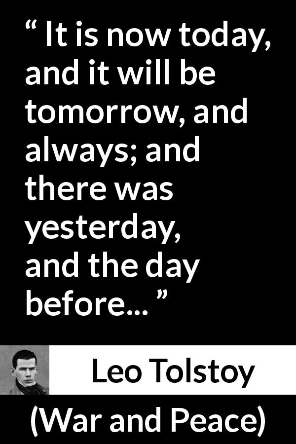 Leo Tolstoy quote about time from War and Peace - It is now today, and it will be tomorrow, and always; and there was yesterday, and the day before...