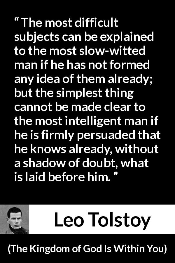 Leo Tolstoy quote about understanding from The Kingdom of God Is Within You - The most difficult subjects can be explained to the most slow-witted man if he has not formed any idea of them already; but the simplest thing cannot be made clear to the most intelligent man if he is firmly persuaded that he knows already, without a shadow of doubt, what is laid before him.