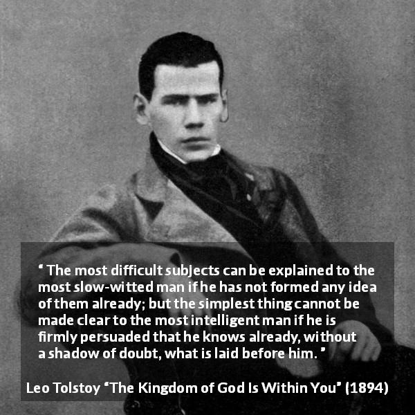 Leo Tolstoy quote about understanding from The Kingdom of God Is Within You - The most difficult subjects can be explained to the most slow-witted man if he has not formed any idea of them already; but the simplest thing cannot be made clear to the most intelligent man if he is firmly persuaded that he knows already, without a shadow of doubt, what is laid before him.