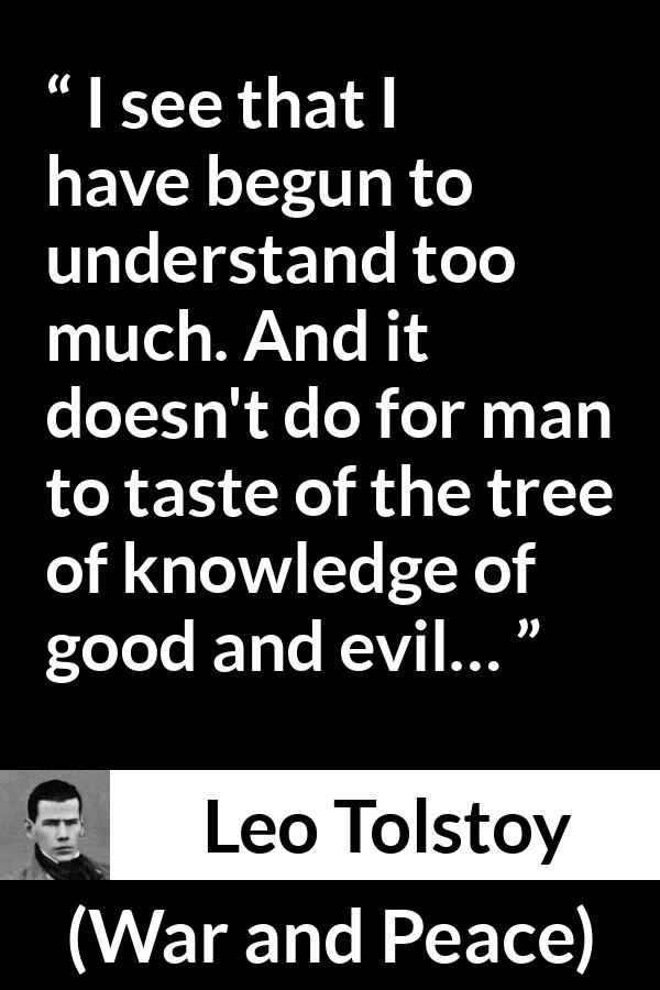 Leo Tolstoy quote about understanding from War and Peace - I see that I have begun to understand too much. And it doesn't do for man to taste of the tree of knowledge of good and evil…