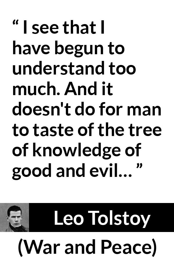 Leo Tolstoy quote about understanding from War and Peace - I see that I have begun to understand too much. And it doesn't do for man to taste of the tree of knowledge of good and evil…