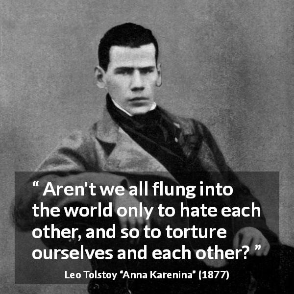 Leo Tolstoy quote about world from Anna Karenina - Aren't we all flung into the world only to hate each other, and so to torture ourselves and each other?