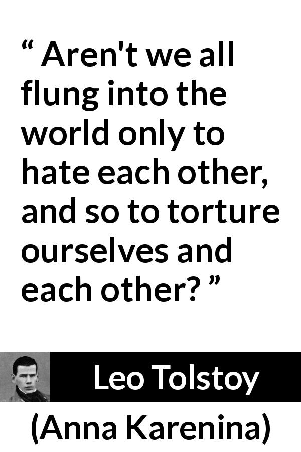 Leo Tolstoy quote about world from Anna Karenina - Aren't we all flung into the world only to hate each other, and so to torture ourselves and each other?