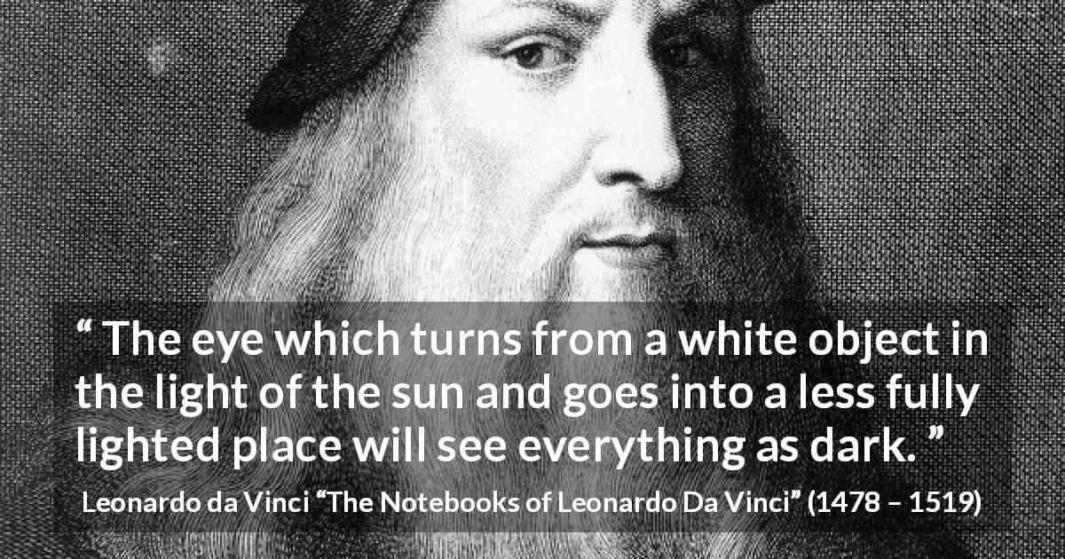 Leonardo da Vinci quote about darkness from The Notebooks of Leonardo Da Vinci - The eye which turns from a white object in the light of the sun and goes into a less fully lighted place will see everything as dark.