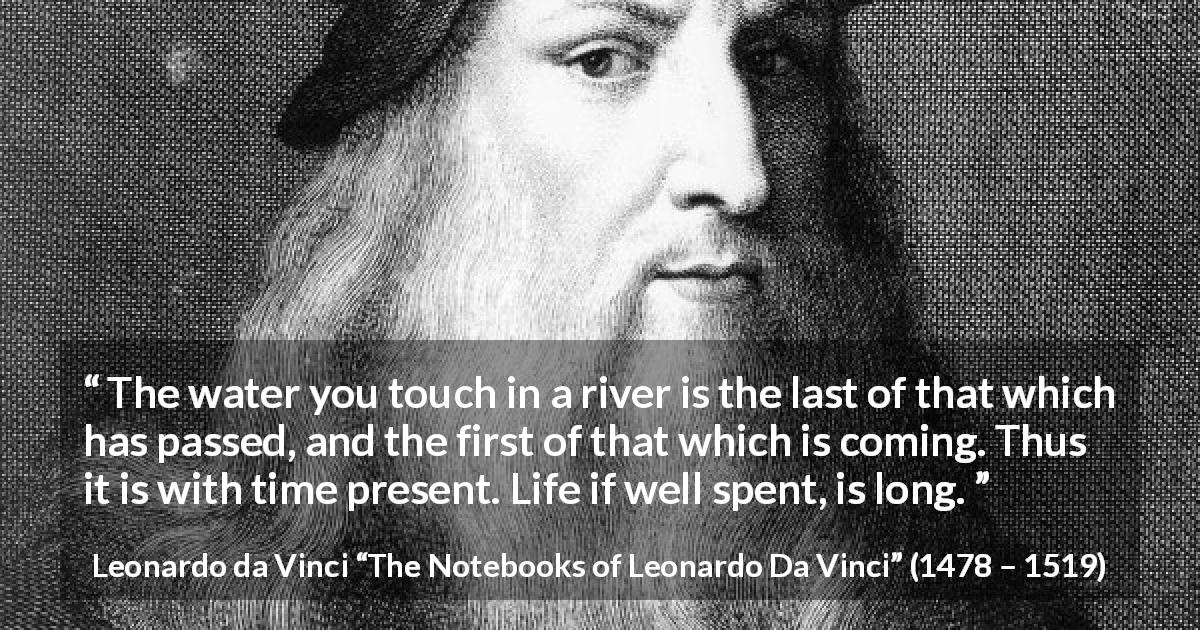 Leonardo da Vinci quote about life from The Notebooks of Leonardo Da Vinci - The water you touch in a river is the last of that which has passed, and the first of that which is coming. Thus it is with time present. Life if well spent, is long.