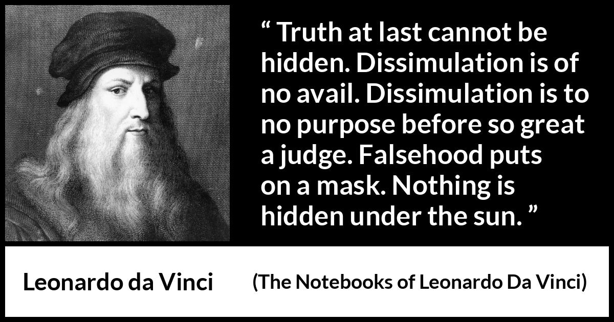 Leonardo da Vinci quote about truth from The Notebooks of Leonardo Da Vinci - Truth at last cannot be hidden. Dissimulation is of no avail. Dissimulation is to no purpose before so great a judge. Falsehood puts on a mask. Nothing is hidden under the sun.