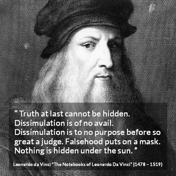 Leonardo da Vinci quote about truth from The Notebooks of Leonardo Da Vinci - Truth at last cannot be hidden. Dissimulation is of no avail. Dissimulation is to no purpose before so great a judge. Falsehood puts on a mask. Nothing is hidden under the sun.