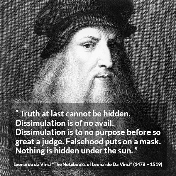 Leonardo da Vinci quote about truth from The Notebooks of Leonardo Da Vinci - Truth at last cannot be hidden. Dissimulation is of no avail. Dissimulation is to no purpose before so great a judge. Falsehood puts on a mask. Nothing is hidden under the sun.