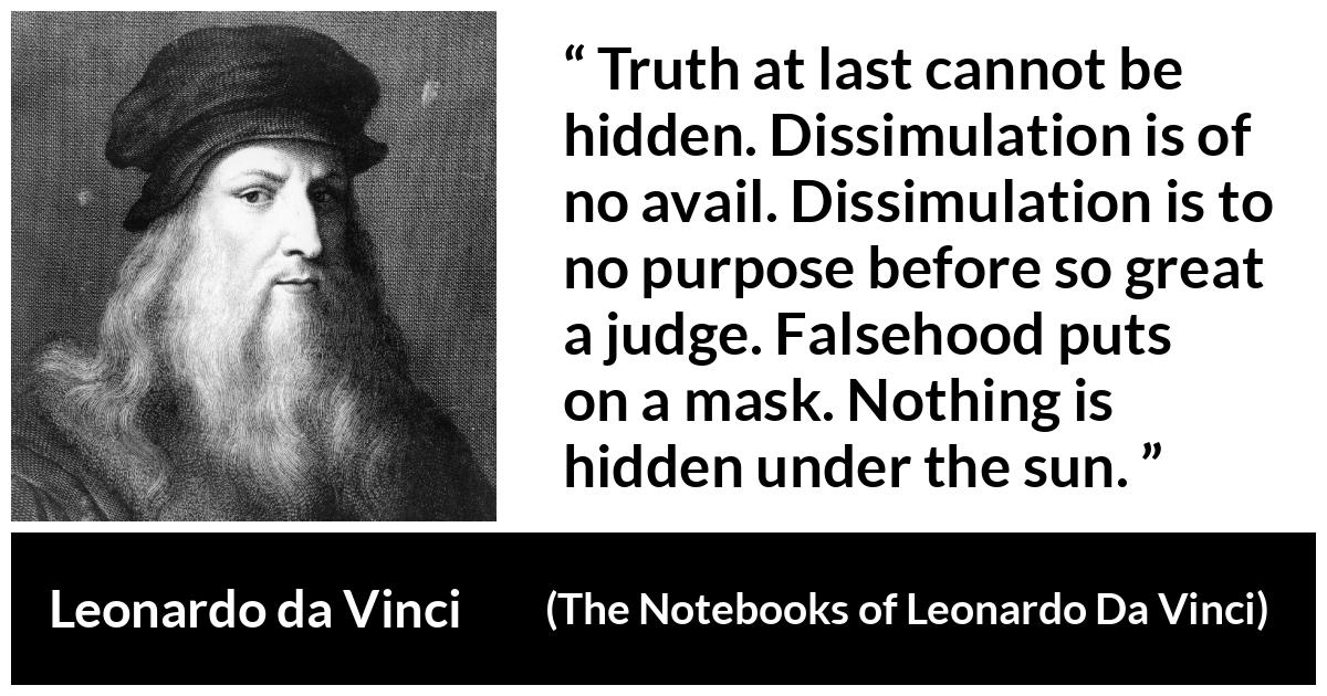 Leonardo da Vinci quote about truth from The Notebooks of Leonardo Da Vinci - Truth at last cannot be hidden. Dissimulation is of no avail. Dissimulation is to no purpose before so great a judge. Falsehood puts on a mask. Nothing is hidden under the sun.