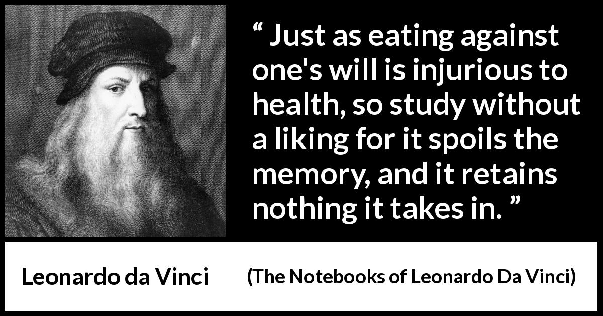 Leonardo da Vinci quote about will from The Notebooks of Leonardo Da Vinci - Just as eating against one's will is injurious to health, so study without a liking for it spoils the memory, and it retains nothing it takes in.