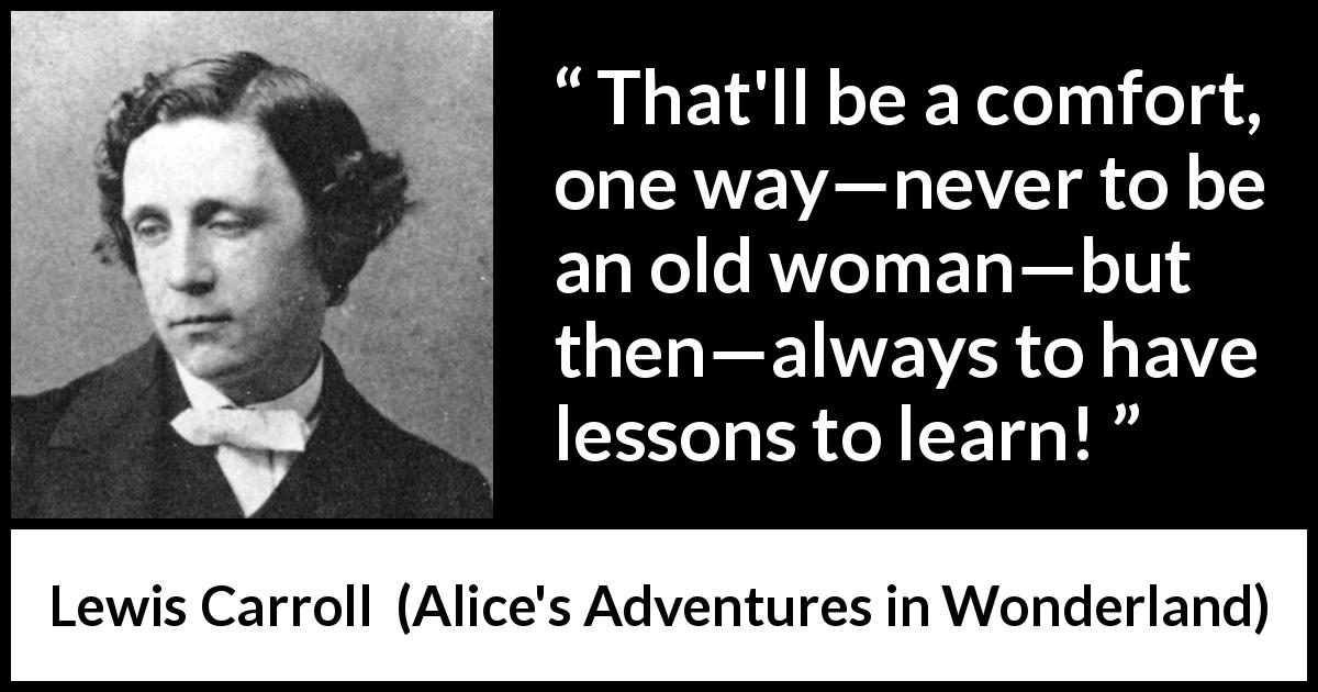 Lewis Carroll quote about age from Alice's Adventures in Wonderland - That'll be a comfort, one way—never to be an old woman—but then—always to have lessons to learn!