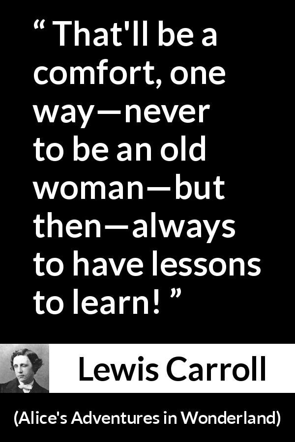 Lewis Carroll quote about age from Alice's Adventures in Wonderland - That'll be a comfort, one way—never to be an old woman—but then—always to have lessons to learn!
