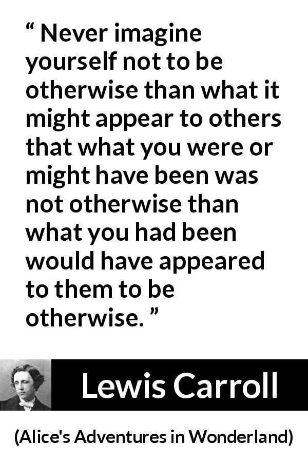 Lewis Carroll quote about appearance from Alice's Adventures in Wonderland - Never imagine yourself not to be otherwise than what it might appear to others that what you were or might have been was not otherwise than what you had been would have appeared to them to be otherwise.