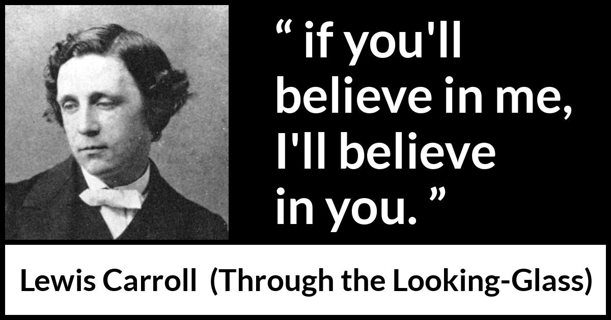 Lewis Carroll quote about belief from Through the Looking-Glass (1871) Lewis Carroll quote about belief from Through the Looking-Glass (1871) - if you'll believe in me, I'll believe in you.