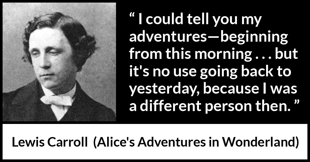 Lewis Carroll quote about change from Alice's Adventures in Wonderland - I could tell you my adventures—beginning from this morning . . . but it's no use going back to yesterday, because I was a different person then.