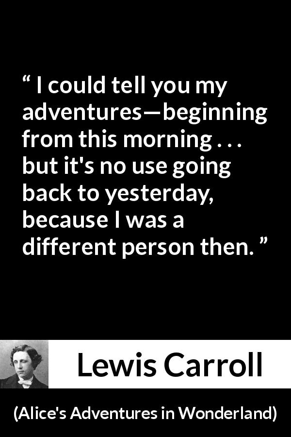Lewis Carroll quote about change from Alice's Adventures in Wonderland - I could tell you my adventures—beginning from this morning . . . but it's no use going back to yesterday, because I was a different person then.