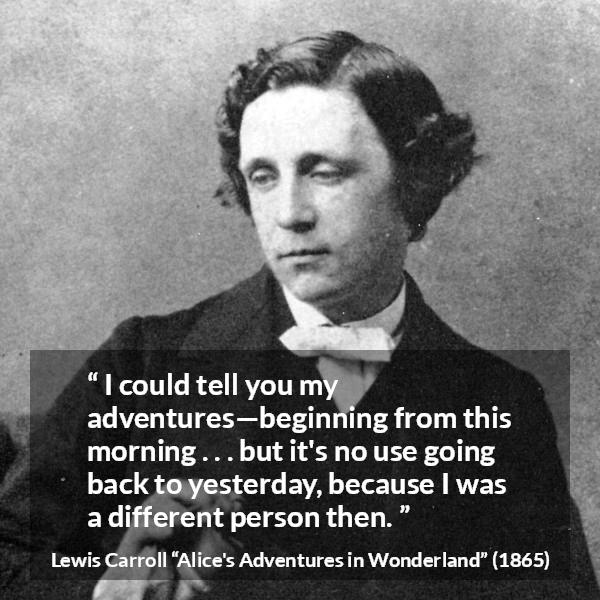 Lewis Carroll quote about change from Alice's Adventures in Wonderland - I could tell you my adventures—beginning from this morning . . . but it's no use going back to yesterday, because I was a different person then.