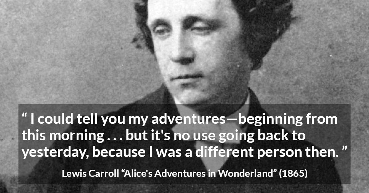 Lewis Carroll quote about change from Alice's Adventures in Wonderland - I could tell you my adventures—beginning from this morning . . . but it's no use going back to yesterday, because I was a different person then.