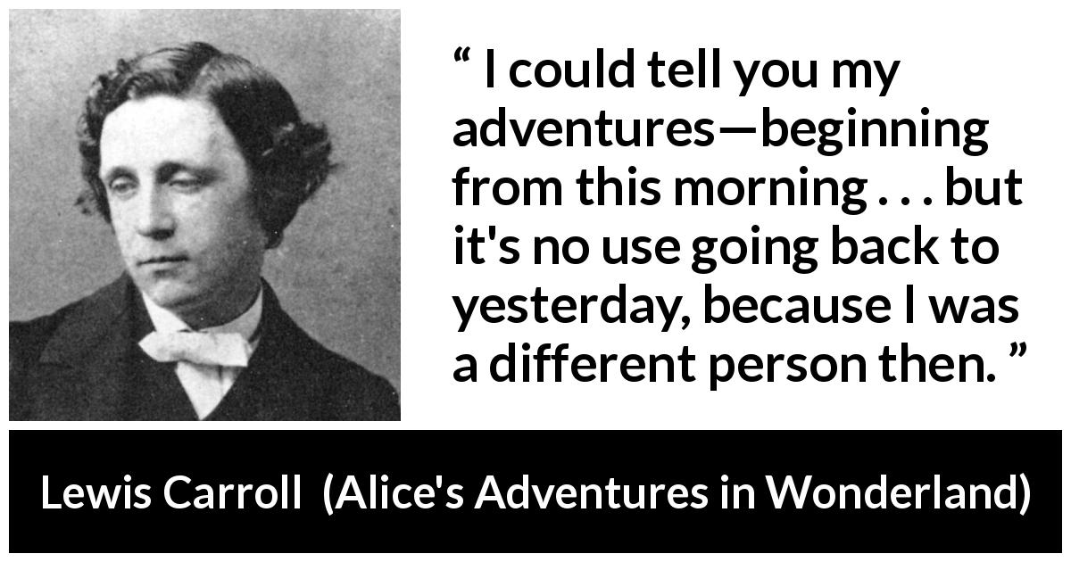 Lewis Carroll quote about change from Alice's Adventures in Wonderland - I could tell you my adventures—beginning from this morning . . . but it's no use going back to yesterday, because I was a different person then.