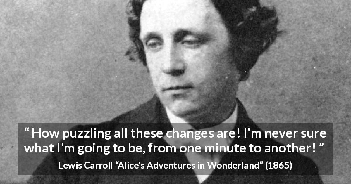 Lewis Carroll quote about confusion from Alice's Adventures in Wonderland - How puzzling all these changes are! I'm never sure what I'm going to be, from one minute to another!