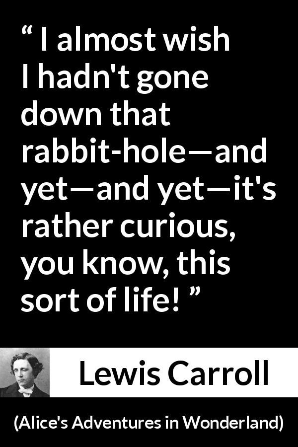 Lewis Carroll quote about curiosity from Alice's Adventures in Wonderland - I almost wish I hadn't gone down that rabbit-hole—and yet—and yet—it's rather curious, you know, this sort of life!