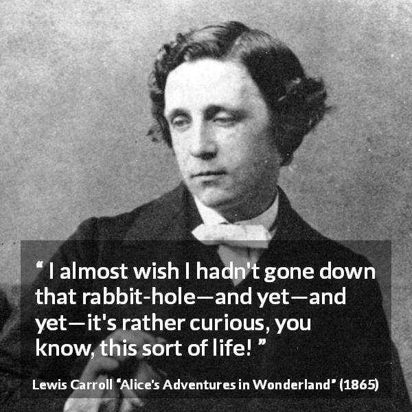 Lewis Carroll quote about curiosity from Alice's Adventures in Wonderland - I almost wish I hadn't gone down that rabbit-hole—and yet—and yet—it's rather curious, you know, this sort of life!