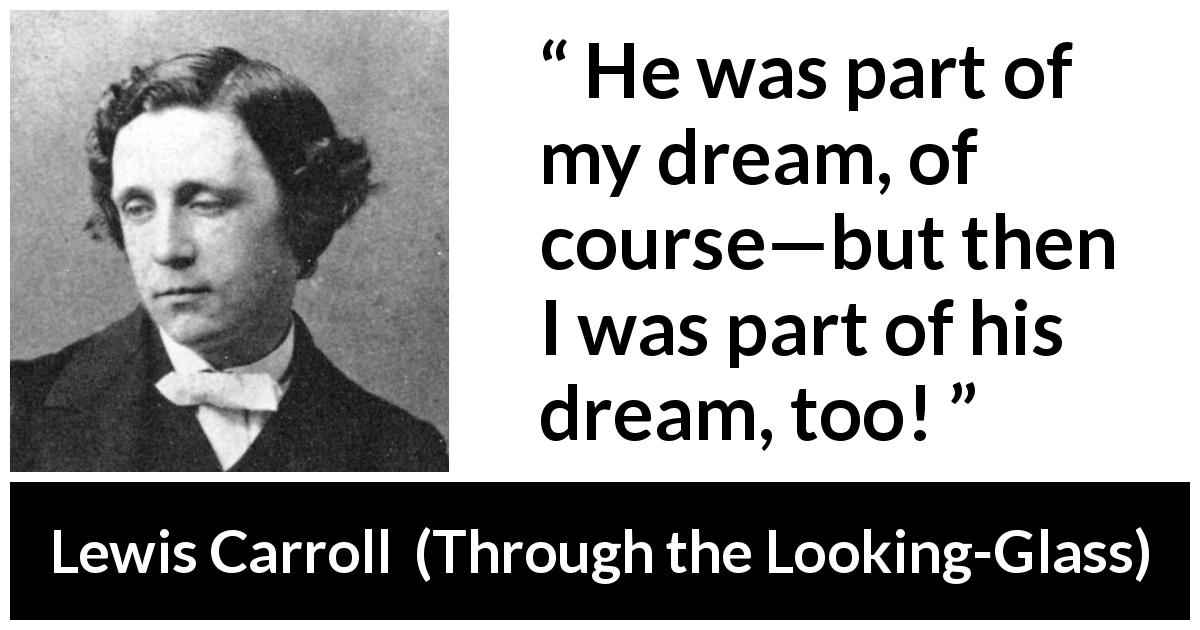 Lewis Carroll quote about dream from Through the Looking-Glass - He was part of my dream, of course—but then I was part of his dream, too!