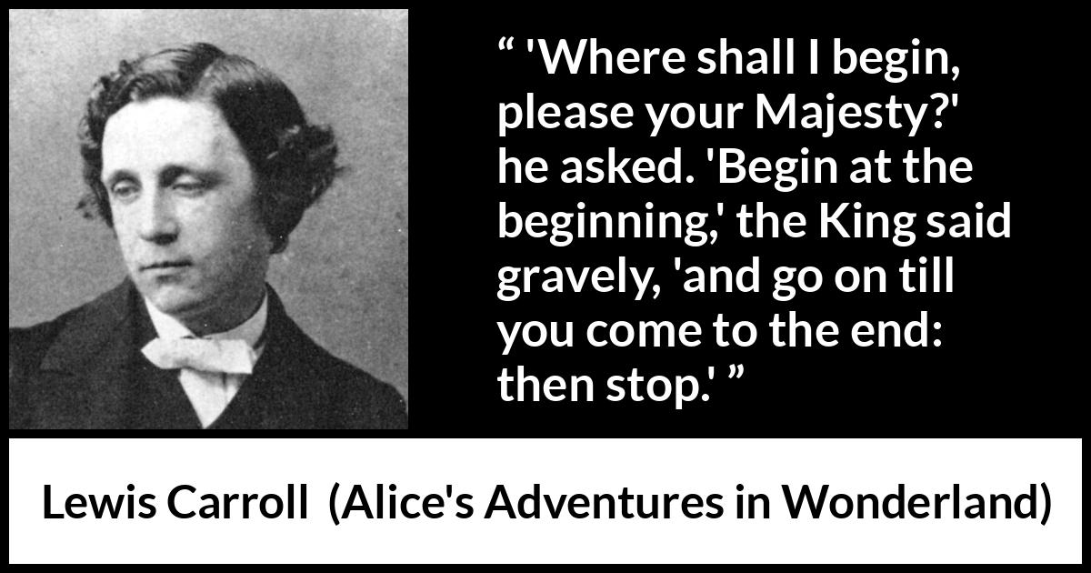 Lewis Carroll quote about end from Alice's Adventures in Wonderland - 'Where shall I begin, please your Majesty?' he asked. 'Begin at the beginning,' the King said gravely, 'and go on till you come to the end: then stop.'