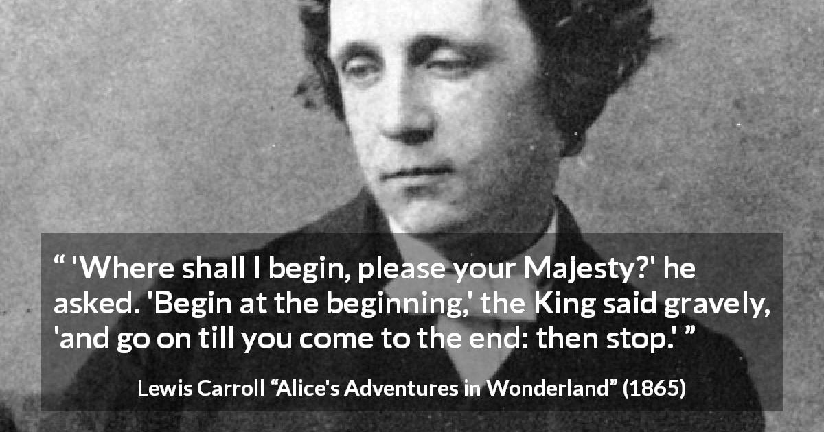 Lewis Carroll quote about end from Alice's Adventures in Wonderland - 'Where shall I begin, please your Majesty?' he asked. 'Begin at the beginning,' the King said gravely, 'and go on till you come to the end: then stop.'