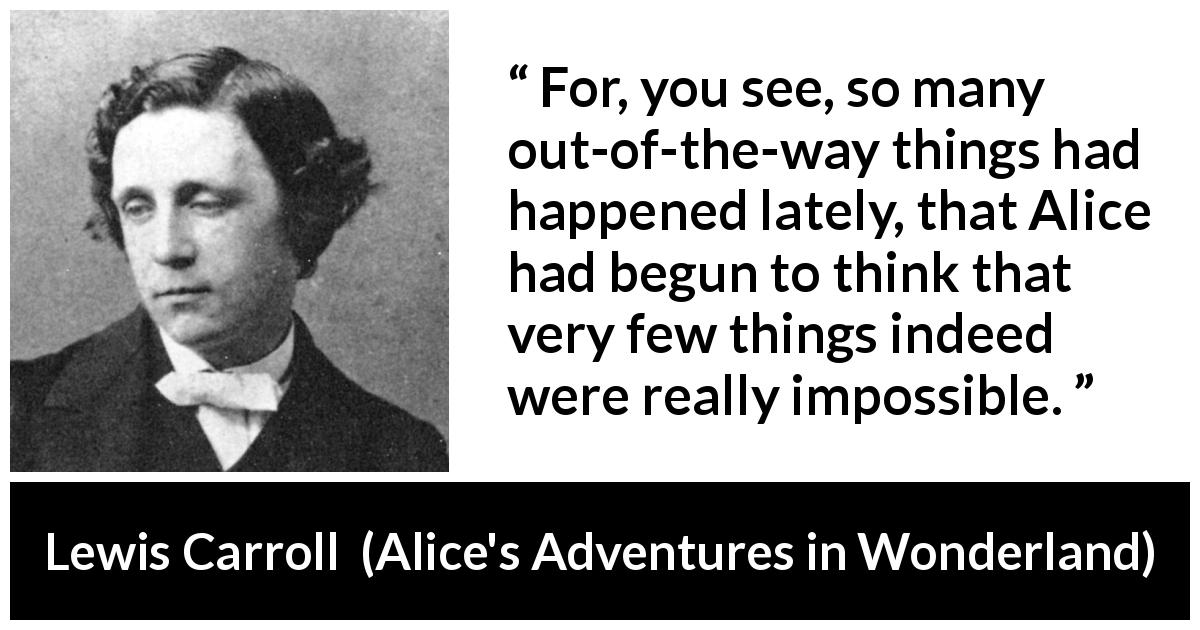 Lewis Carroll quote about imagination from Alice's Adventures in Wonderland - For, you see, so many out-of-the-way things had happened lately, that Alice had begun to think that very few things indeed were really impossible. 