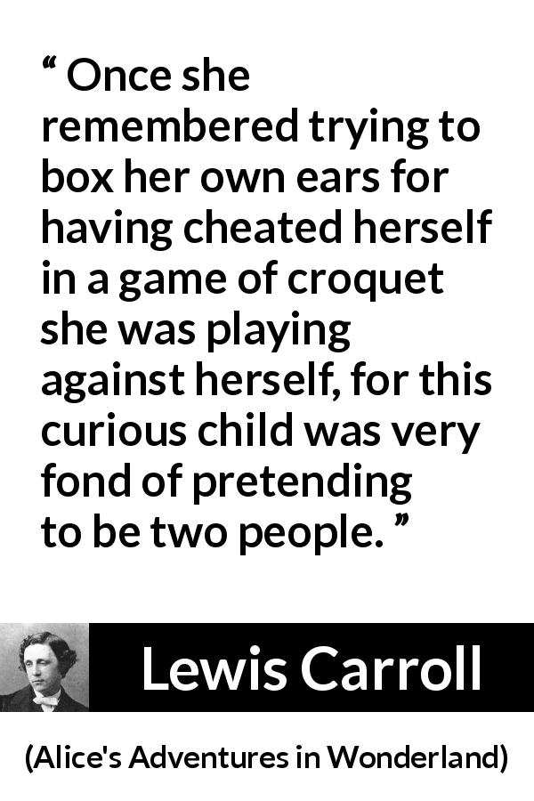 Lewis Carroll quote about imagination from Alice's Adventures in Wonderland - Once she remembered trying to box her own ears for having cheated herself in a game of croquet she was playing against herself, for this curious child was very fond of pretending to be two people.