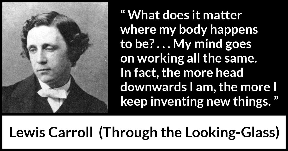 Lewis Carroll quote about invention from Through the Looking-Glass - What does it matter where my body happens to be? . . . My mind goes on working all the same. In fact, the more head downwards I am, the more I keep inventing new things.