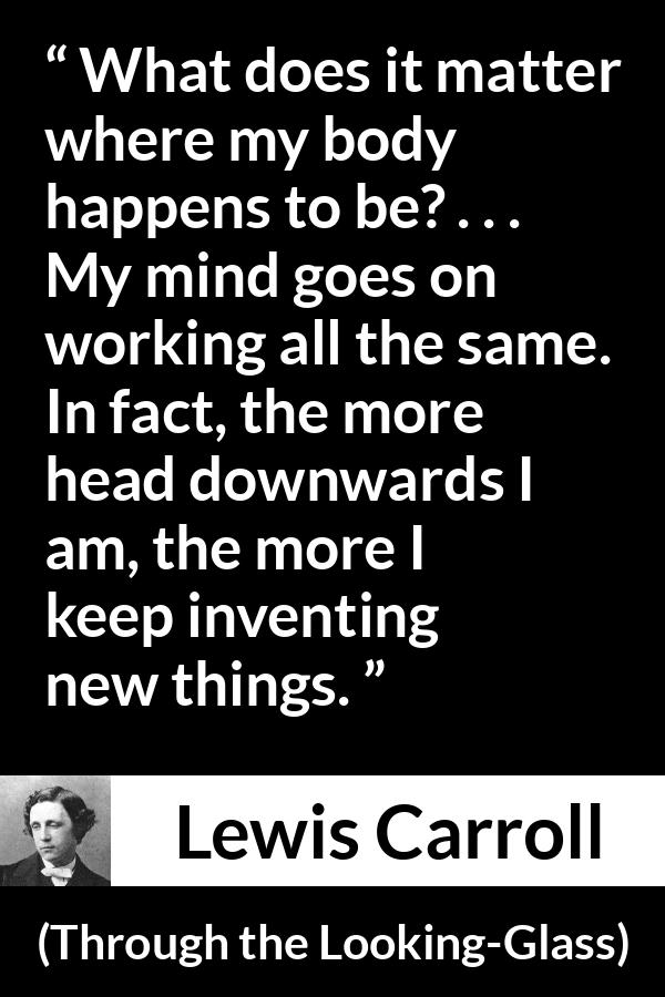 Lewis Carroll quote about invention from Through the Looking-Glass - What does it matter where my body happens to be? . . . My mind goes on working all the same. In fact, the more head downwards I am, the more I keep inventing new things.