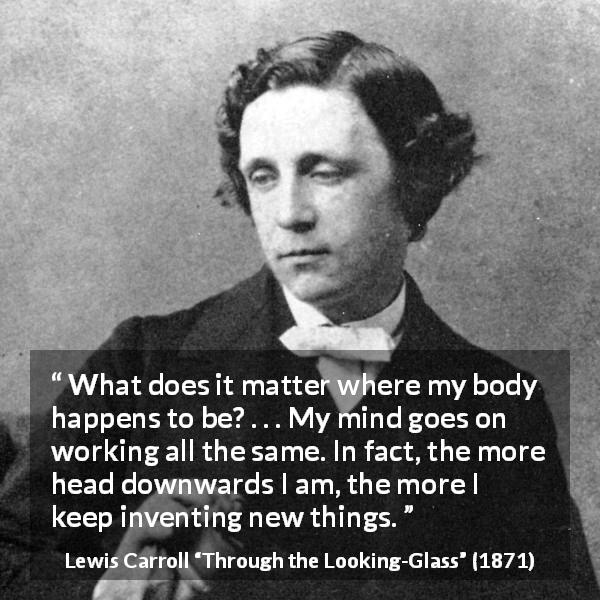 Lewis Carroll quote about invention from Through the Looking-Glass - What does it matter where my body happens to be? . . . My mind goes on working all the same. In fact, the more head downwards I am, the more I keep inventing new things.