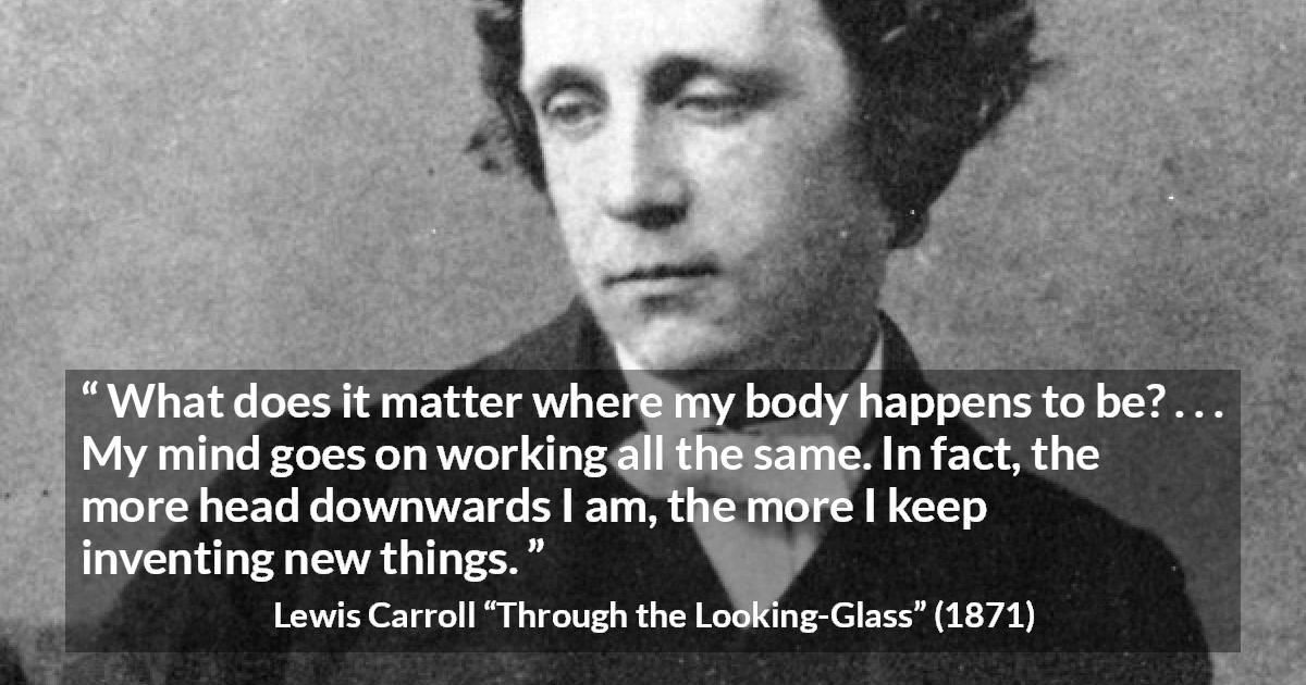 Lewis Carroll quote about invention from Through the Looking-Glass - What does it matter where my body happens to be? . . . My mind goes on working all the same. In fact, the more head downwards I am, the more I keep inventing new things.