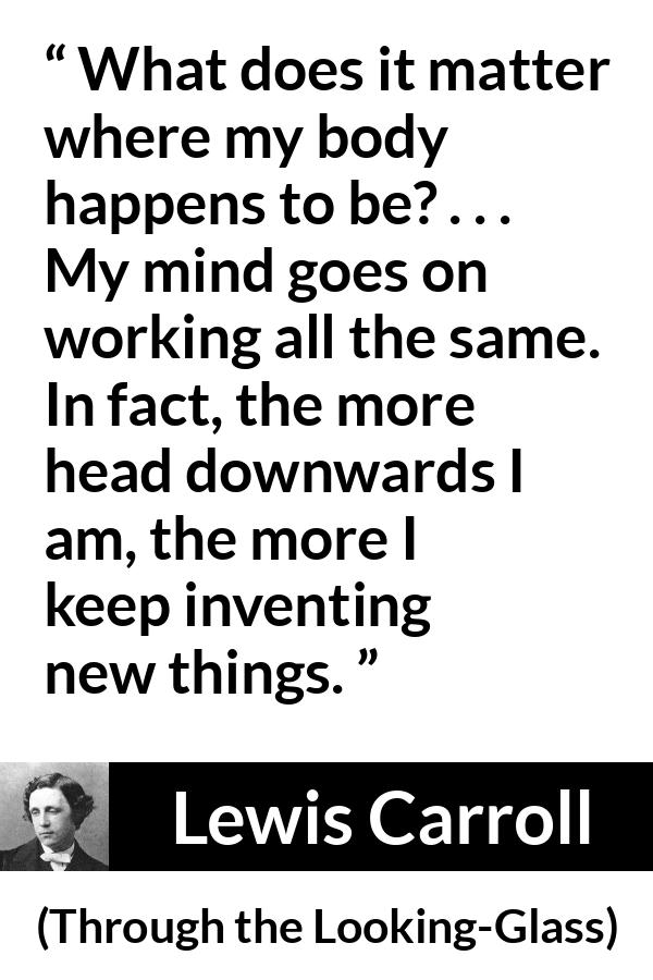 Lewis Carroll quote about invention from Through the Looking-Glass - What does it matter where my body happens to be? . . . My mind goes on working all the same. In fact, the more head downwards I am, the more I keep inventing new things.