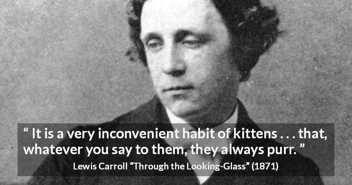 Lewis Carroll quote about kittens from Through the Looking-Glass - It is a very inconvenient habit of kittens . . . that, whatever you say to them, they always purr.