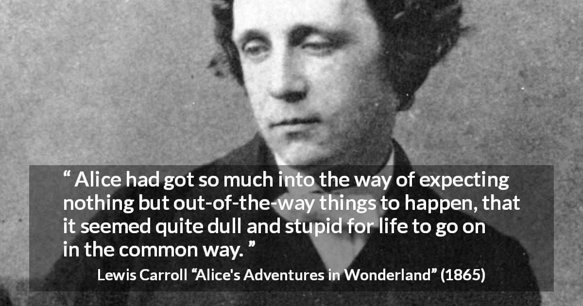 Lewis Carroll quote about life from Alice's Adventures in Wonderland - Alice had got so much into the way of expecting nothing but out-of-the-way things to happen, that it seemed quite dull and stupid for life to go on in the common way.