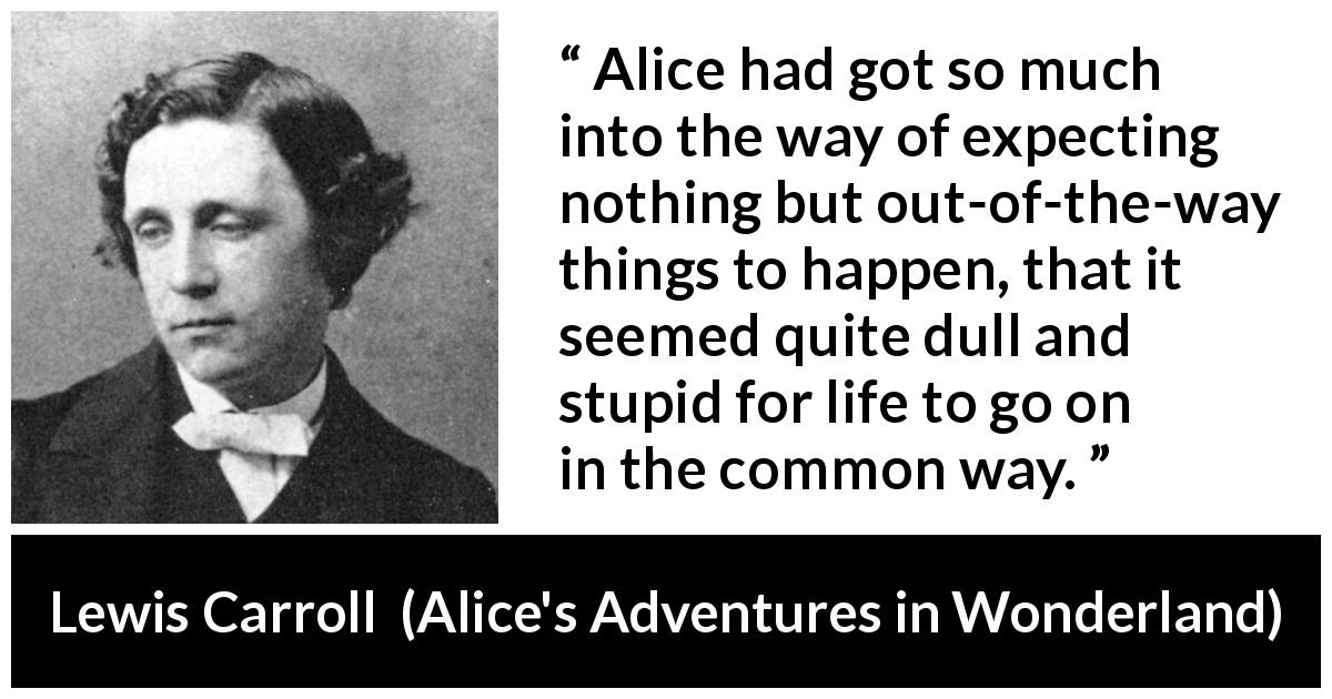 Lewis Carroll quote about life from Alice's Adventures in Wonderland - Alice had got so much into the way of expecting nothing but out-of-the-way things to happen, that it seemed quite dull and stupid for life to go on in the common way.