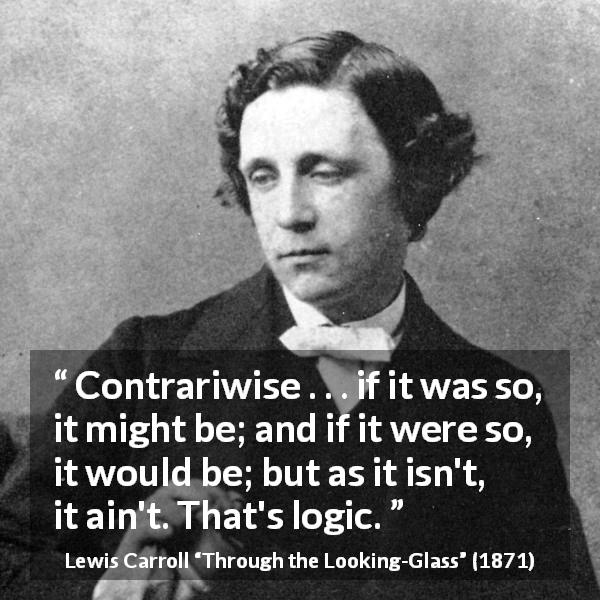 Lewis Carroll quote about logic from Through the Looking-Glass - Contrariwise . . . if it was so, it might be; and if it were so, it would be; but as it isn't, it ain't. That's logic.